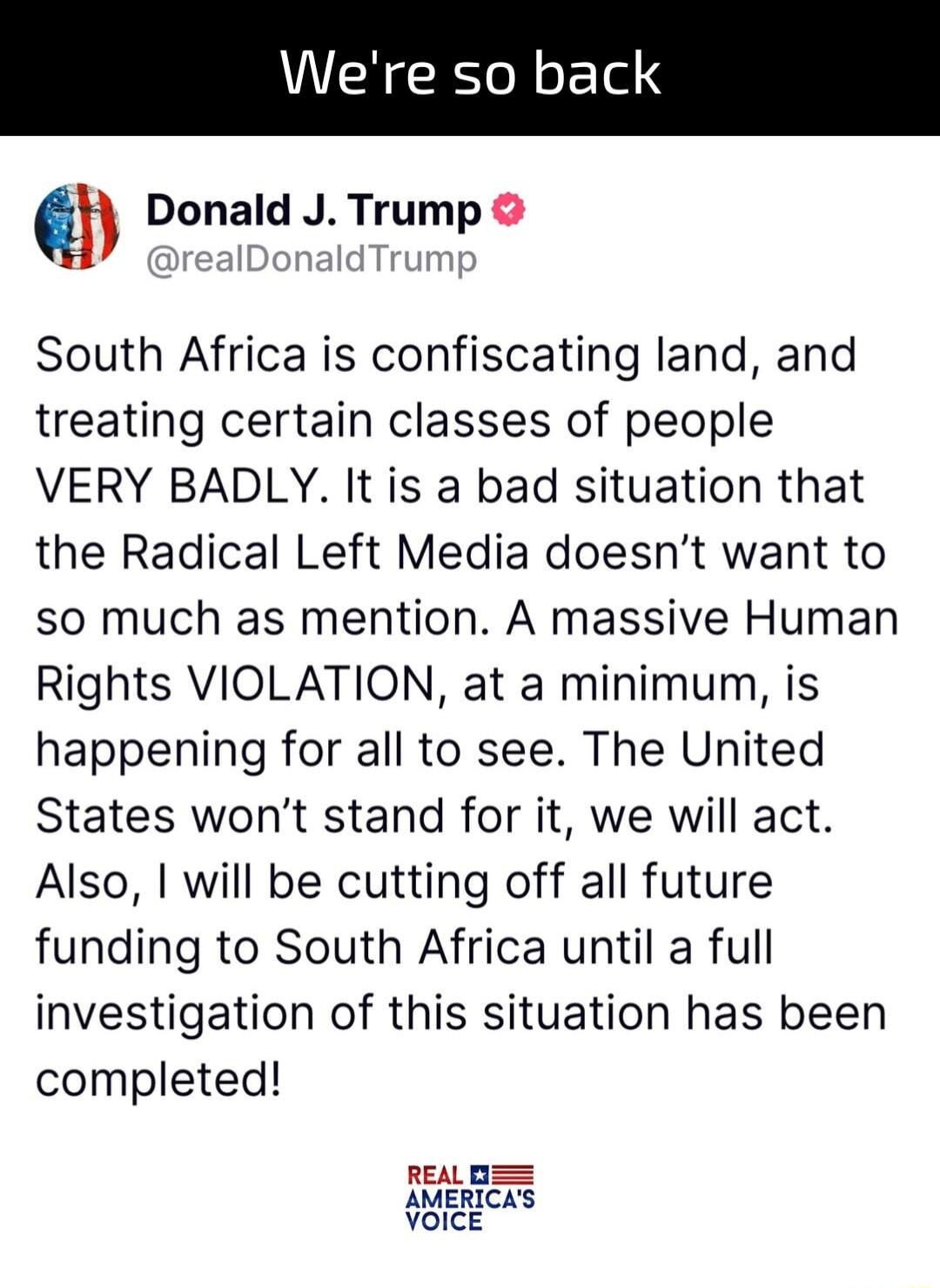 Donald J Trump realDonaldTrump South Africa is confiscating land and treating certain classes of people VERY BADLY It is a bad situation that the Radical Left Media doesnt want to so much as mention A massive Human Rights VIOLATION at a minimum is happening for all to see The United States wont stand for it we will act Also will be cutting off all future funding to South Africa until a full invest
