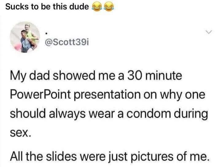 My dad showed me a 30 minute PowerPoint presentation on why one should always wear a condom during sex. All the slides were just pictures of me.