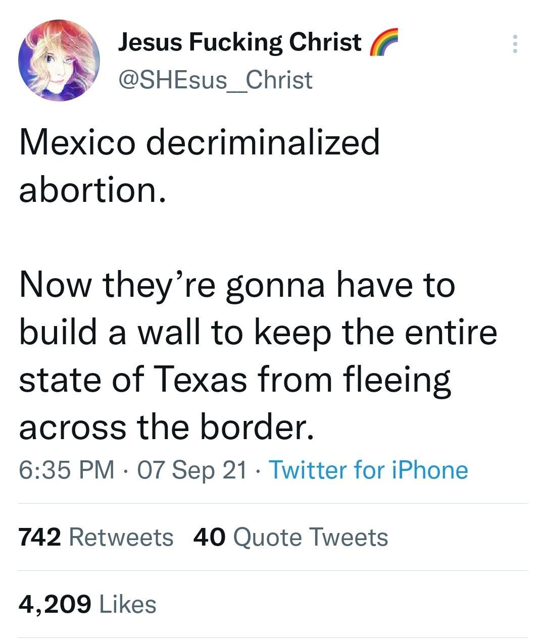 be Jesus Fucking Christ SHEsus_ Christ Mexico decriminalized abortion Now theyre gonna have to build a wall to keep the entire state of Texas from fleeing across the border 635 PM 07 Sep 21 Twitter for iPhone 742 Retweets 40 Quote Tweets 4209 Likes