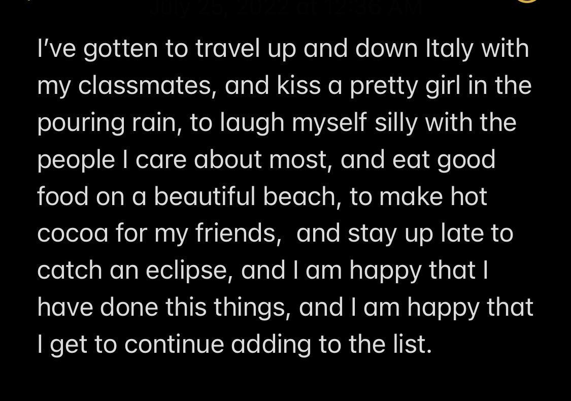Ive gotten to travel up and down Italy with my classmates and kiss a pretty girl in the pouring rain to laugh myself silly with the people care about most and eat good food on a beautiful beach to make hot eleleleleR ol ATHITaTe e Tale RS o VAT M o1 R o catch an eclipse and am happy that CIER ERGIER yiTale e Tale N ReTas RaTeTs Ry Te1 get to continue adding to the list