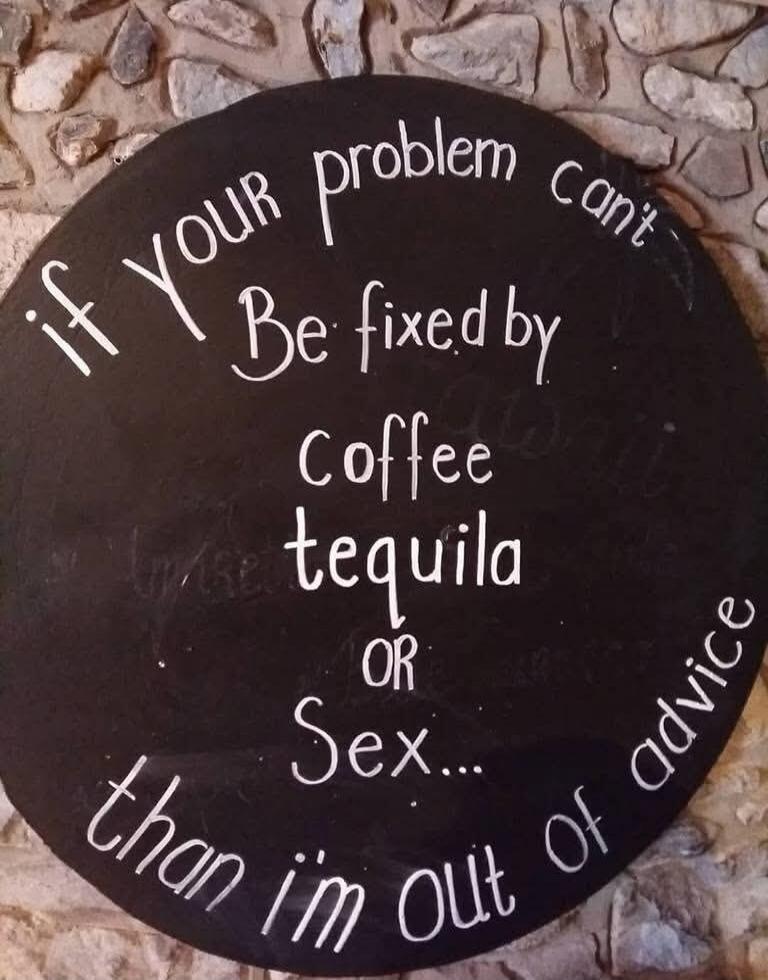 If your problem can't be fixed by coffee, tequila, or sex... then I'm out of advice.