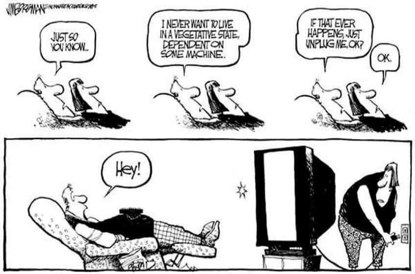 JUST SO YOU KNOW. I NEVER WANT TO LIVE IN A VEGETATIVE STATE, DEPENDENT ON SOME MACHINE. IF THAT EVER HAPPENS, JUST UNPLUG ME, OK? OK. Hey!