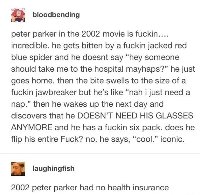 bloodbending peter parker in the 2002 movie is fuckin incredible he gets bitten by a fuckin jacked red blue spider and he doesnt say hey someone should take me to the hospital mayhaps he just goes home then the bite swells to the size of a fuckin jawbreaker but hes like nah i just need a nap then he wakes up the next day and discovers that he DOESNT NEED HIS GLASSES ANYMORE and he has a fuckin six