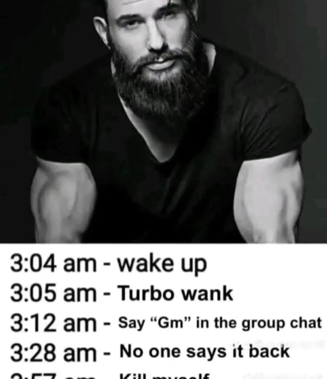 304 am wake up 305 am Turbo wank 312 am Say Gm in the group chat 328 am No one says it back
