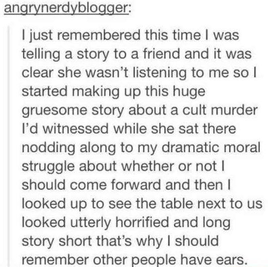 angrynerdyblogger just remembered this time was telling a story to a friend and it was clear she wasnt listening to me so started making up this huge gruesome story about a cult murder Id witnessed while she sat there nodding along to my dramatic moral struggle about whether or not should come forward and then looked up to see the table next to us looked utterly horrified and long story short that