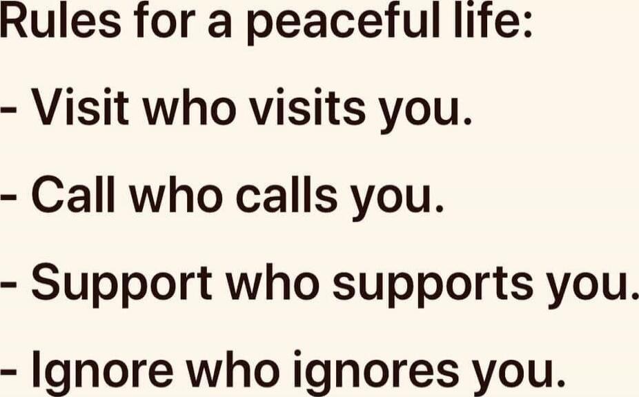 Rules for a peaceful life:
- Visit who visits you.
- Call who calls you.
- Support who supports you.
- Ignore who ignores you.