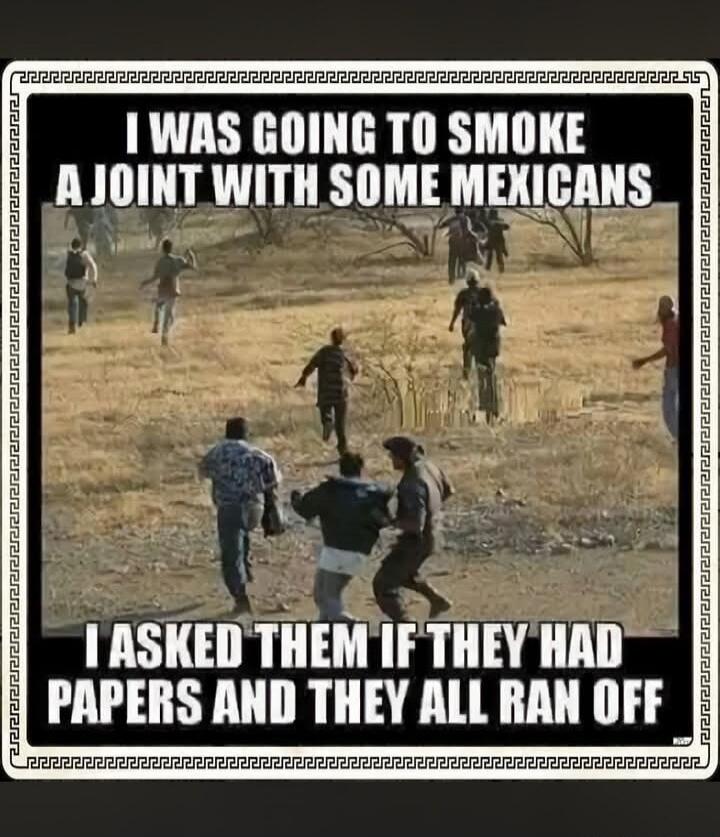 I WAS GOING TO SMOKE A JOINT WITH SOME MEXICANS I ASKED THEM IF THEY HAD PAPERS AND THEY ALL RAN OFF
