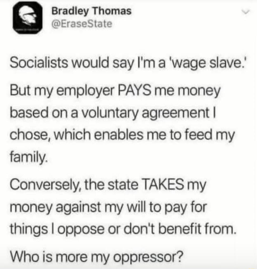 Socialists would say I'm a 'wage slave.' But my employer PAYS me money based on a voluntary agreement I chose, which enables me to feed my family. Conversely, the state TAKES my money against my will to pay for things I oppose or don't benefit from. Who is more my oppressor?