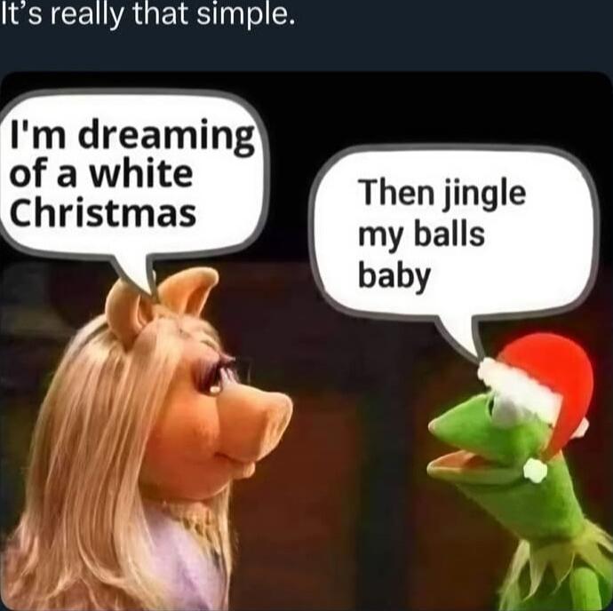 I'm dreaming of a white Christmas
Then jingle my balls baby