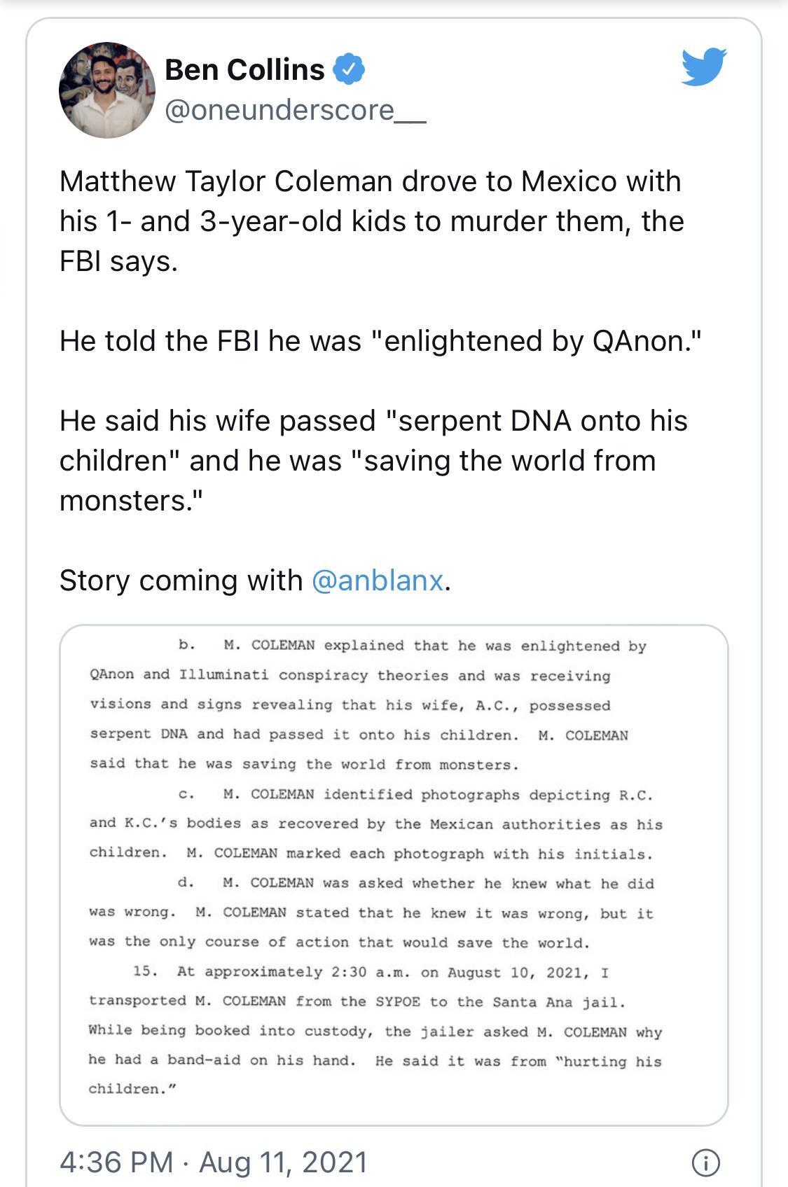 Ben Collins W oneunderscore___ Matthew Taylor Coleman drove to Mexico with his 1 and 3 year old kids to murder them the FBI says He told the FBI he was enlightened by QAnon He said his wife passed serpent DNA onto his children and he was saving the world from monsters Story coming with anblanx b M COLEMAN explained that he was enlightened by QAnon and Illuminati conspiracy theories and was receivi