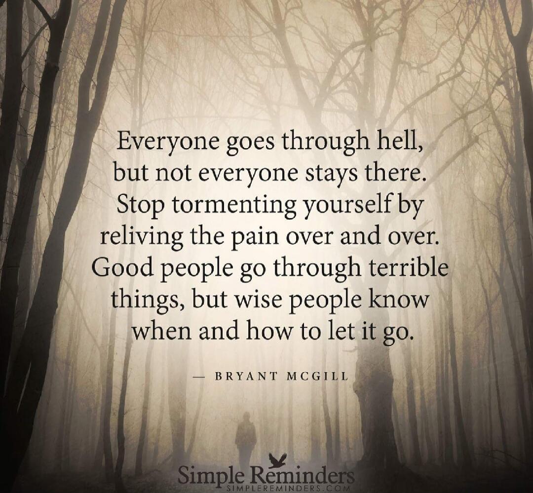 Everyone goes through hell, but not everyone stays there. Stop tormenting yourself by reliving the pain over and over. Good people go through terrible things, but wise people know when and how to let it go. — Bryant McGill

Simple Reminders