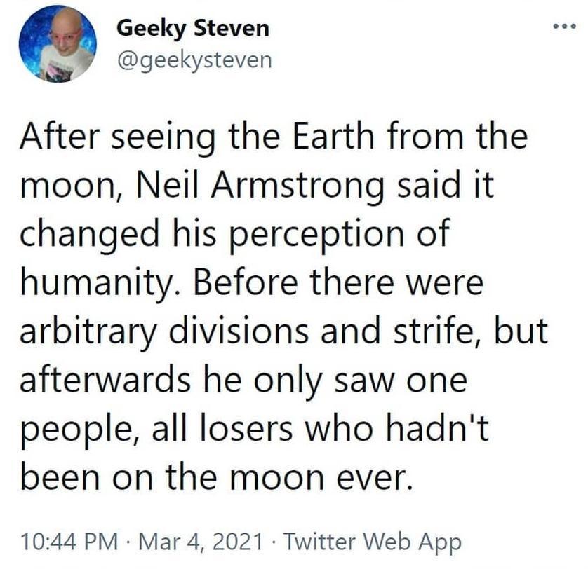 Geeky Steven geekysteven After seeing the Earth from the moon Neil Armstrong said it changed his perception of humanity Before there were arbitrary divisions and strife but afterwards he only saw one people all losers who hadnt been on the moon ever 1044 PM Mar 4 2021 Twitter Web App