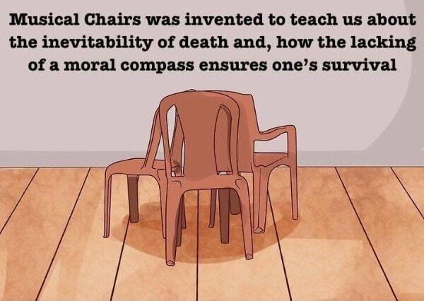 Musical Chairs was invented to teach us about the inevitability of death and how the lacking of a moral compass ensures ones survival