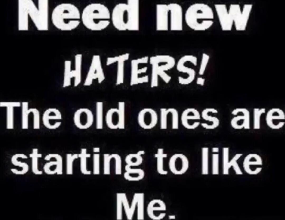 Need new HATERS! The old ones are starting to like Me.