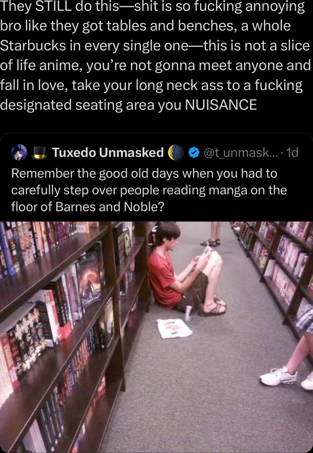 They STILL do thisshit is so fucking annoying bro like they got tables and benches a whole Starbucks in every single onethis is not a slice of life anime youre not gonna meet anyone and fall in love take your long neck ass to a fucking designated seating area you NUISANCE TuxedoUnmasked t unmask 1d Remember the good old days when you had to carefully step over people reading manga on the floor of 