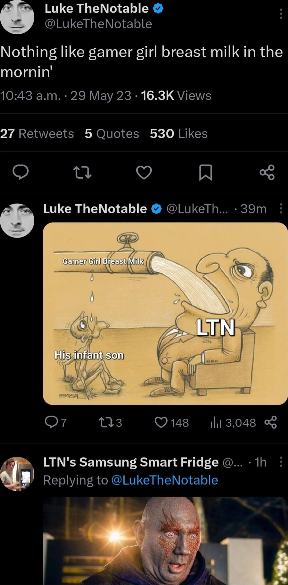 KGR NG EL R IS LG ENCIELIE Nothing like gamer girl breast milk in the mornin 1043 am 29 May 23 163K Views 27 Retweets 5 Quotes 530 Likes O n v N Luke TheNotable LukeTh 39m o7 ns Qs 13048 LTNs Samsung Smart Fridge 1h Replying to LukeTheNotable