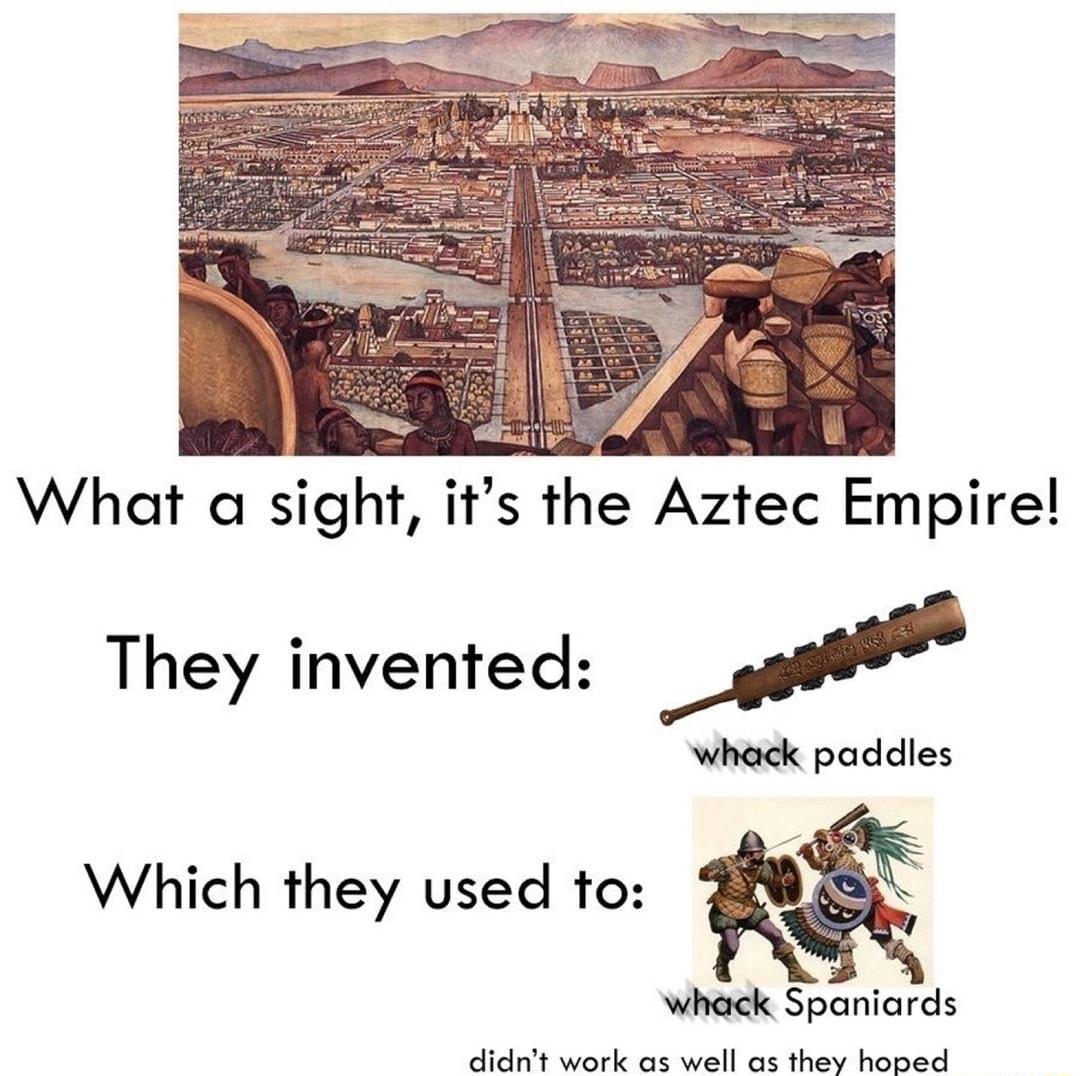 What a sight its the Aztec Empire They invented M whack paddies Which they used to whack Spaniards it weotk on well as they booed