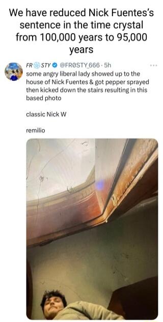 We have reduced Nick Fuentess sentence in the time crystal from 100000 years to 95000 T e years FR1 STY FROSTY 666 5h some angry liberal lady showed up to the house of Nick Fuentes got pepper sprayed then kicked down the stairs resulting in this based photo classic Nick W remilio