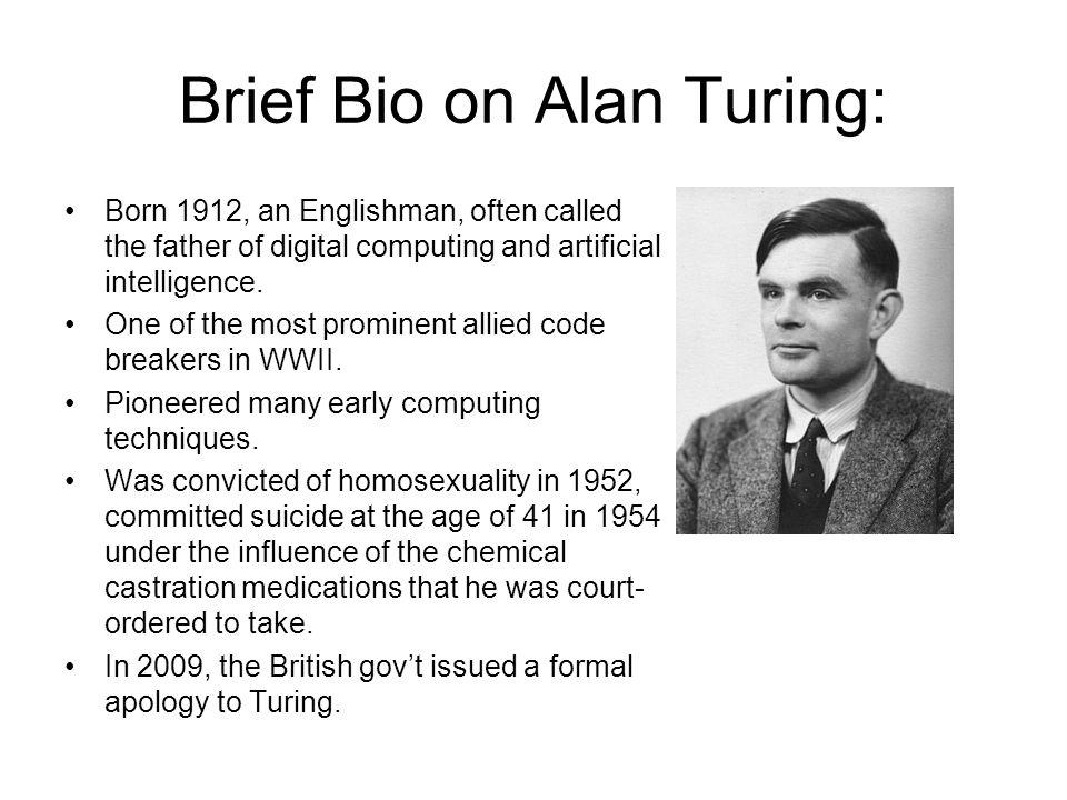Brief Bio on Alan Turing Born 1912 an Englishman often called the father of digital computing and artificial intelligence One of the most prominent allied code breakers in WWII Pioneered many early computing techniques Was convicted of homosexuality in 1952 committed suicide at the age of 41 in 1954 under the influence of the chemical castration medications that he was court ordered to take In 200