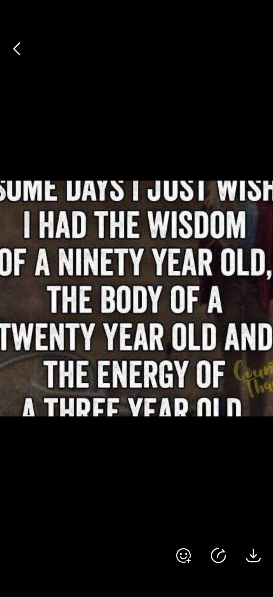 SOME DAYS I JUST WISH I HAD THE WISDOM OF A NINETY YEAR OLD, THE BODY OF A TWENTY YEAR OLD AND THE ENERGY OF A THREE YEAR OLD