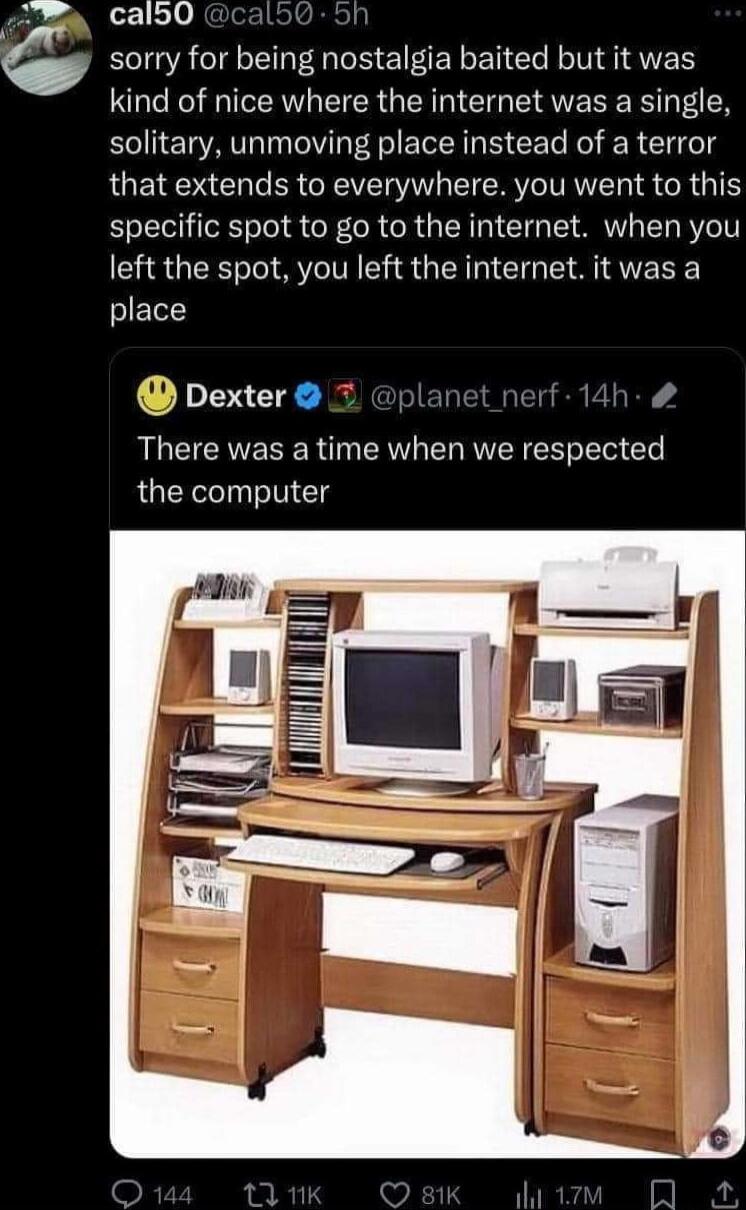 calb0 oo sorry for being nostalgia baited but it was kind of nice where the internet was a single solitary unmoving place instead of a terror that extends to everywhere you went to this specific spot to go to the internet when you left the spot you left the internet it was a place Dexter L erf 14h There was a time when we respected the computer