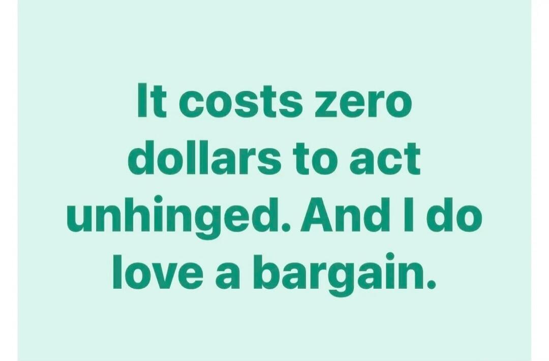 It costs zero dollars to act unhinged. And I do love a bargain.