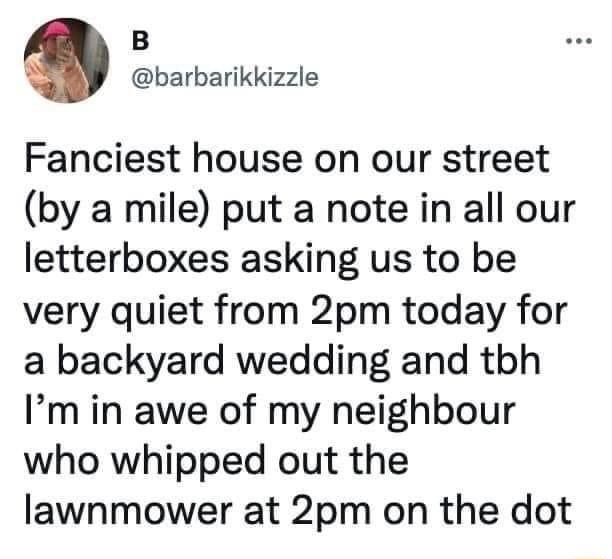 B O barbarikkizzle Fanciest house on our street by a mile put a note in all our letterboxes asking us to be very quiet from 2pm today for a backyard wedding and tbh Im in awe of my neighbour who whipped out the lawnmower at 2pm on the dot