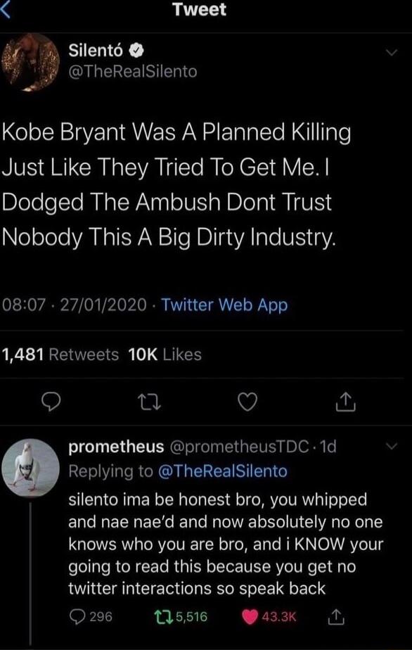 Silent6 i S CINEREENE Kobe Bryant Was A Planned Killing Just Like They Tried To Get Me Dodged The Ambush Dont Trust Nobody This A Big Dirty Industry 0807 27012020 Twitter Web App 1481 Retweets 10K Likes o Q prometheus prometheusTDC 1d o Replying to TheRealSilento silento ima be honest bro you whipped and nae naed and now absolutely no one GUTERY ORIV IR IO NET T AR NO A YIS going to read this beca