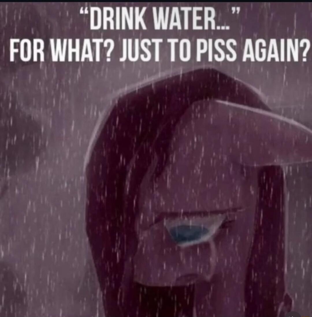 DRINK WATER... FOR WHAT? JUST TO PISS AGAIN?