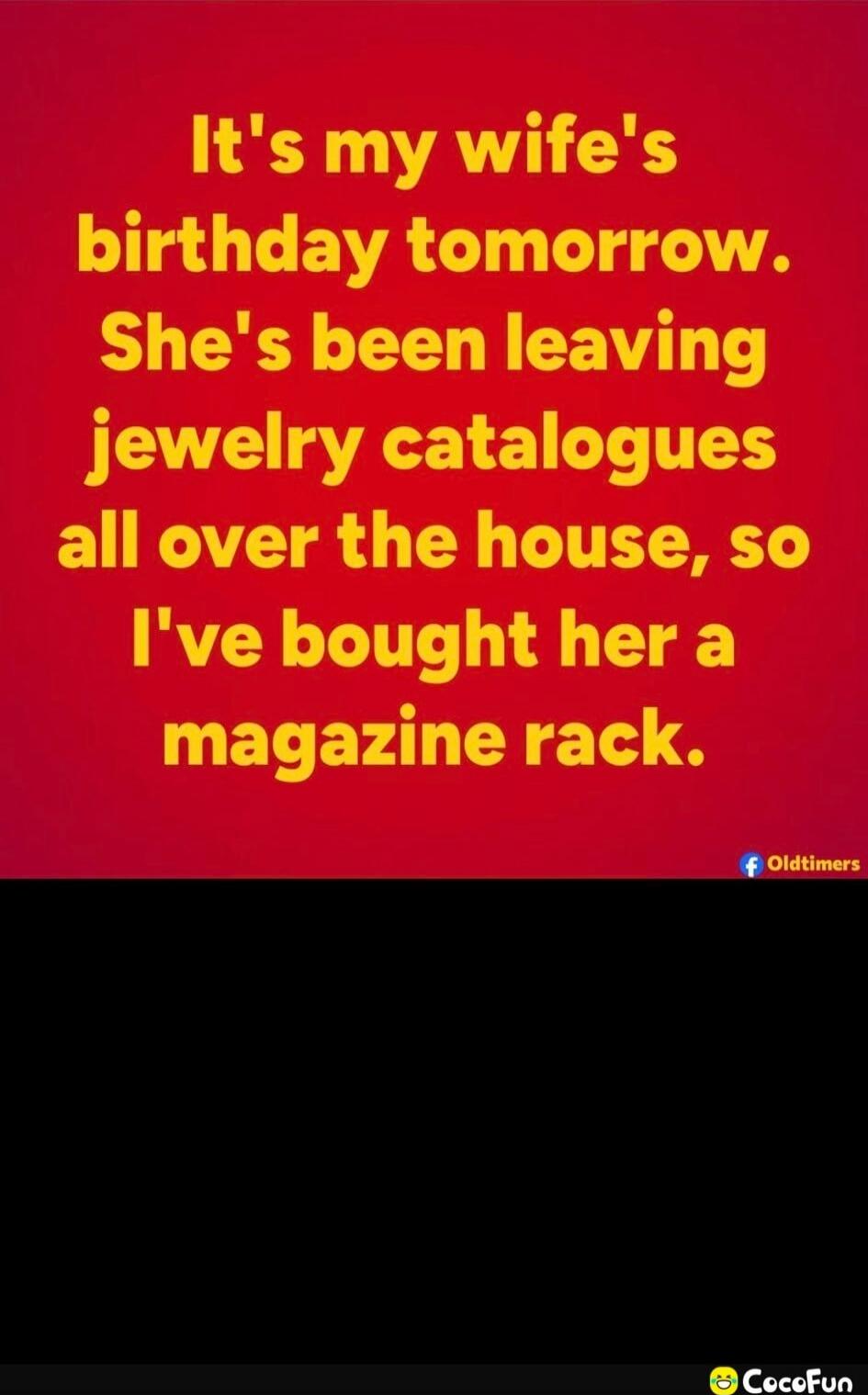 It's my wife's birthday tomorrow. She's been leaving jewelry catalogues all over the house, so I've bought her a magazine rack.