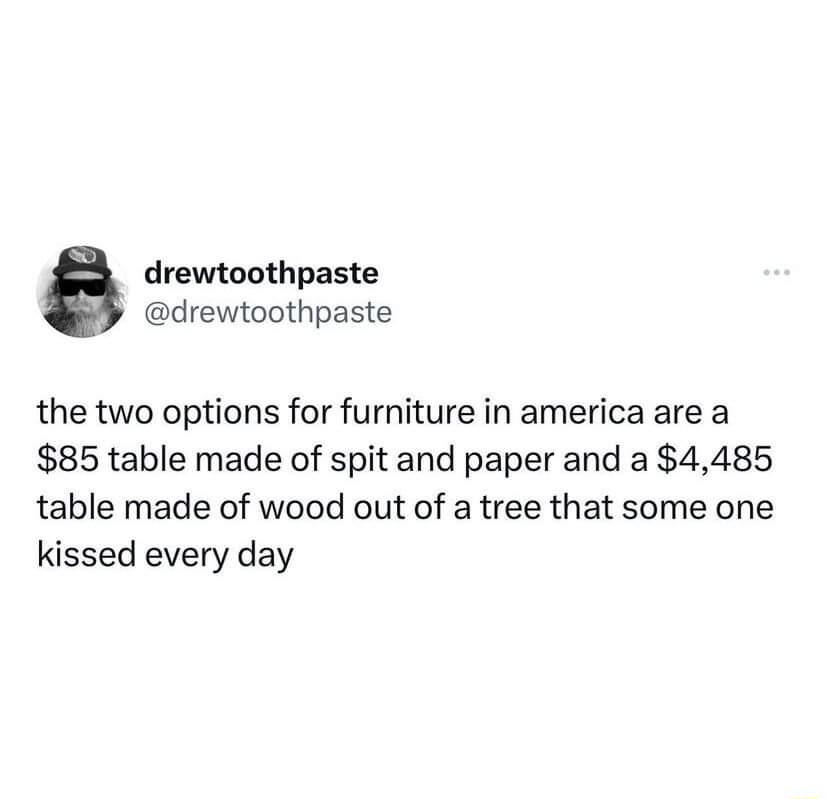 drewtoothpaste drewtoothpaste the two options for furniture in america are a 85 table made of spit and paper and a 4485 table made of wood out of a tree that some one kissed every day