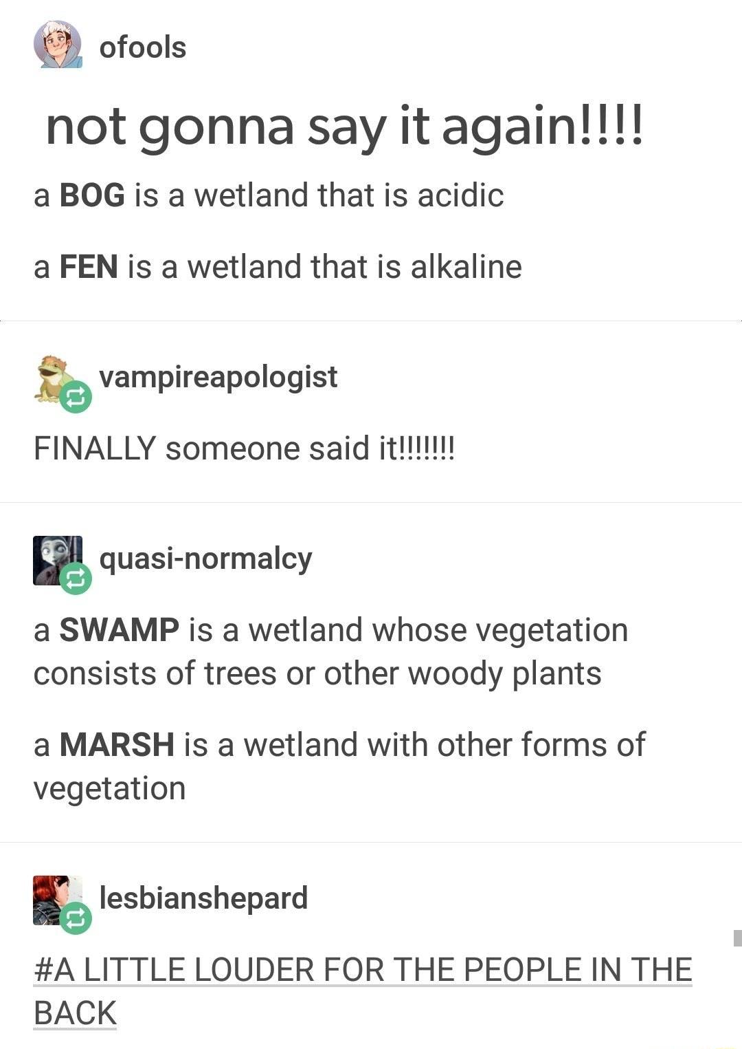 ofools not gonna say it again a BOG is a wetland that is acidic a FEN is a wetland that is alkaline vampireapologist quasi normalcy a SWAMP is a wetland whose vegetation consists of trees or other woody plants a MARSH is a wetland with other forms of vegetation lesbianshepard A LITTLE LOUDER FOR THE PEOPLE IN THE BACK