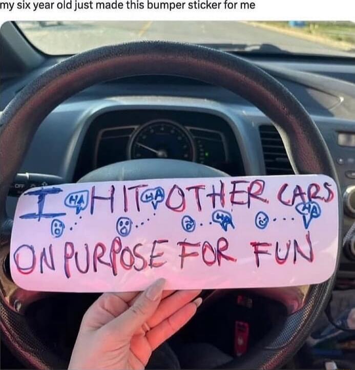 My six-year-old just made this bumper sticker for me. The sticker says: 'I hit other cars on purpose for fun.'