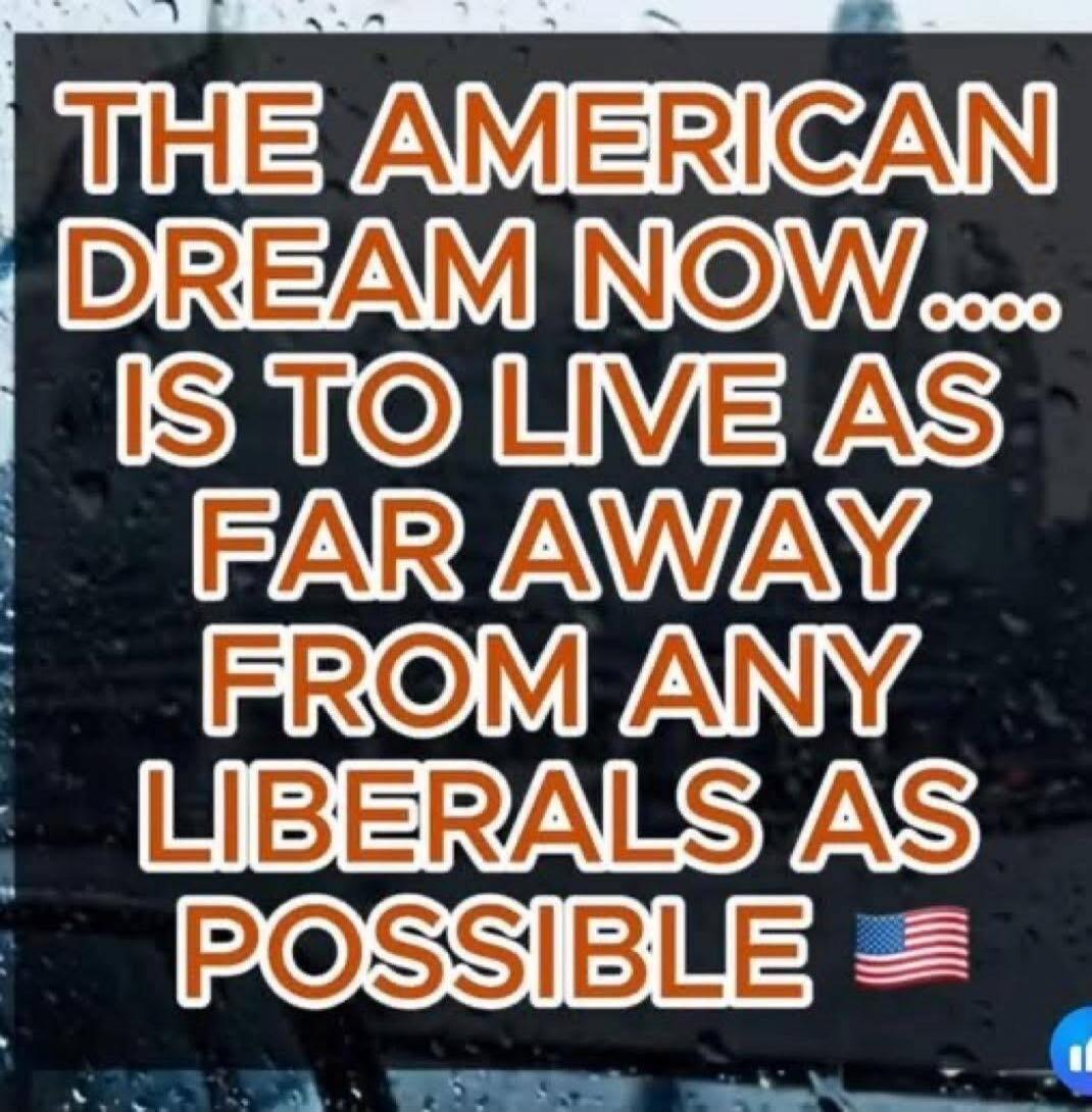 THE AMERICAN DREAM NOW.... IS TO LIVE AS FAR AWAY FROM ANY LIBERALS AS POSSIBLE 🇺🇸