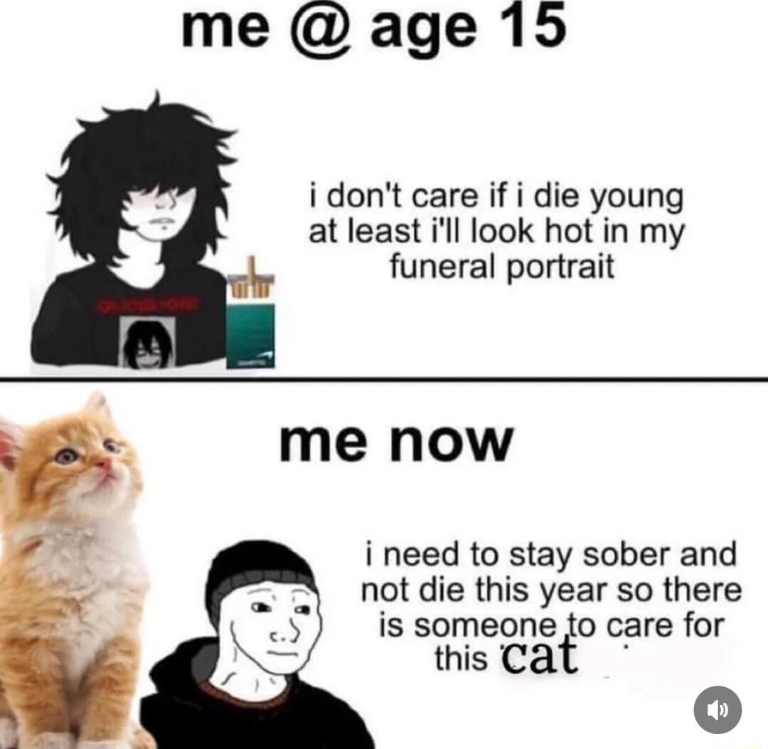 me age 15 idont care if i die young at least ill look hot in my funeral portrait me now i need to stay sober and not die this year so there is someone to care for this Ca 0o