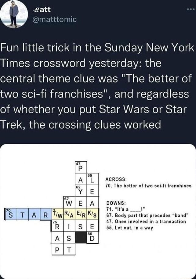 L Fun little trick in the Sunday New York EEReI eSS oTe RV CIe VAR E central theme clue was The better of wo sci fi franchises and regardless of whether you put Star Wars or Star rek the crossing clues worked P A L across 3 70 The better of two sci fi franchises WE A powns Thoies E T TA TR FimlRiaEmKs 57 gody partht rscsdos bana 47 Ones involved in a transaction S E 55 Letoutinaway