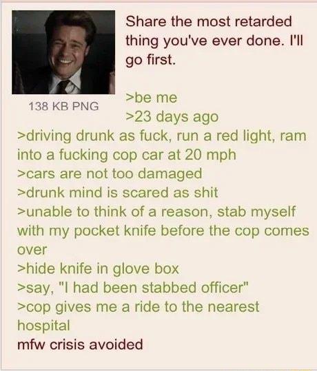 Share the most retarded thing youve ever done l go first be me 23 days ago driving drunk as fuck run a red light ram into a fucking cop car at 20 mph cars are not too damaged drunk mind is scared as shit unable to think of a reason stab myself with my pocket knife before the cop comes over hide knife in glove box say l had been stabbed officer cop gives me a ride to the nearest hospital mfw crisis