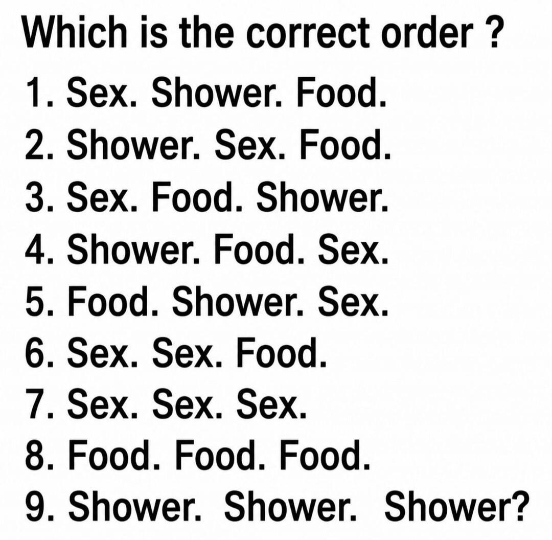 Which is the correct order? 1. Sex. Shower. Food. 2. Shower. Sex. Food. 3. Sex. Food. Shower. 4. Shower. Food. Sex. 5. Food. Shower. Sex. 6. Sex. Sex. Food. 7. Sex. Sex. Sex. 8. Food. Food. Food. 9. Shower. Shower. Shower?
