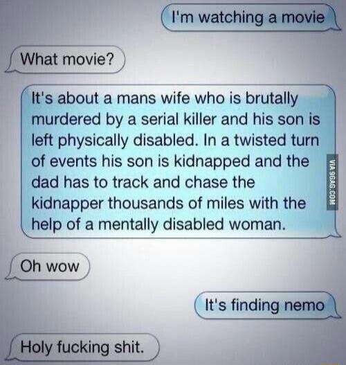 I'm watching a movie
What movie?
It's about a mans wife who is brutally murdered by a serial killer and his son is left physically disabled. In a twisted turn of events his son is kidnapped and the dad has to track and chase the kidnapper thousands of miles with the help of a mentally disabled woman.
Oh wow
It's finding nemo
Holy fucking shit.