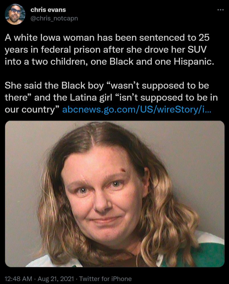 chris evans chris_notcapn A white lowa woman has been sentenced to 25 years in federal prison after she drove her SUV aiCe R e Wel o1 oTa Mo Ta SN 1 E Tel To Yo Mol g TN 2 0 T o 1o She said the Black boy wasnt supposed to be there and the Latina girl isnt supposed to be in our country abcnewsgocomUSwireStoryi 1248 AM Aug 21 2021 Twitter for iPhone