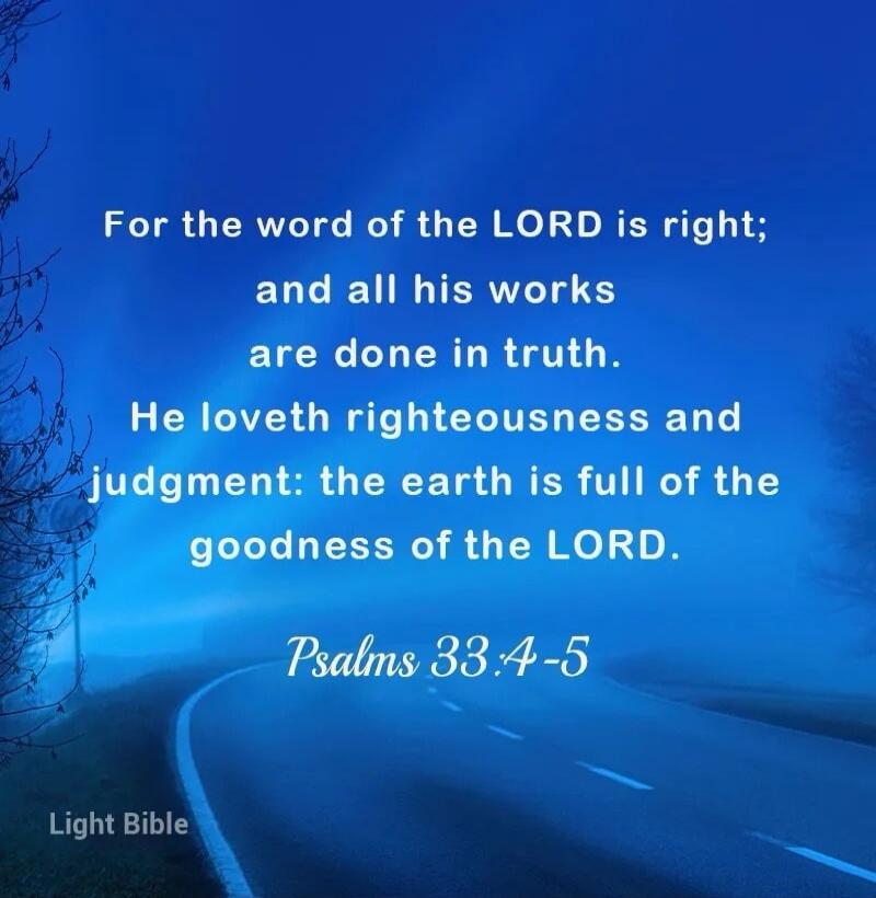 For the word of the LORD is right; and all his works are done in truth. He loveth righteousness and judgment: the earth is full of the goodness of the LORD. Psalms 33:4-5