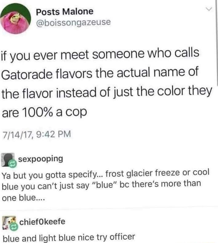 Posts Malone boissongazeuse if you ever meet someone who calls Gatorade flavors the actual name of the flavor instead of just the color they are 100 a cop 71417 942 PM sexpooping Ya but you gotta specify frost glacier freeze or cool blue you cant just say blue be theres more than one blue Rchiekeefe blue and light blue nice try officer