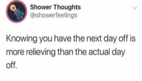 Shower Thoughts showerfeelings Knowing you have the next day off is more relieving than the actual day off