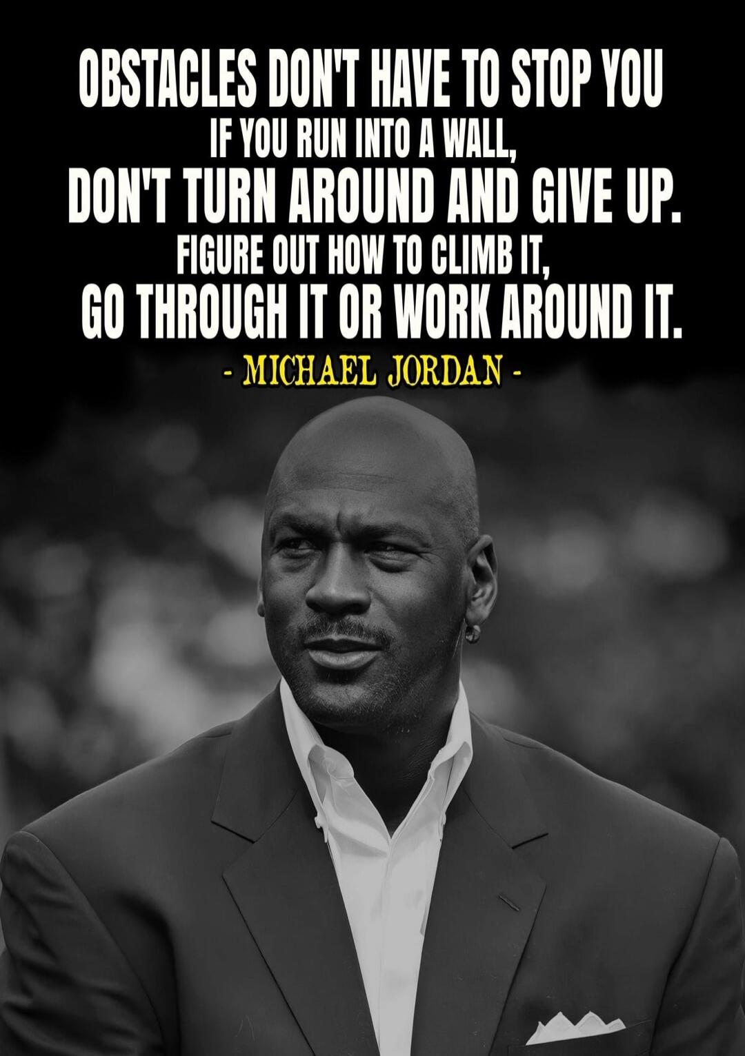 OBSTACLES DON'T HAVE TO STOP YOU IF YOU RUN INTO A WALL, DON'T TURN AROUND AND GIVE UP. FIGURE OUT HOW TO CLIMB IT, GO THROUGH IT OR WORK AROUND IT. - MICHAEL JORDAN -