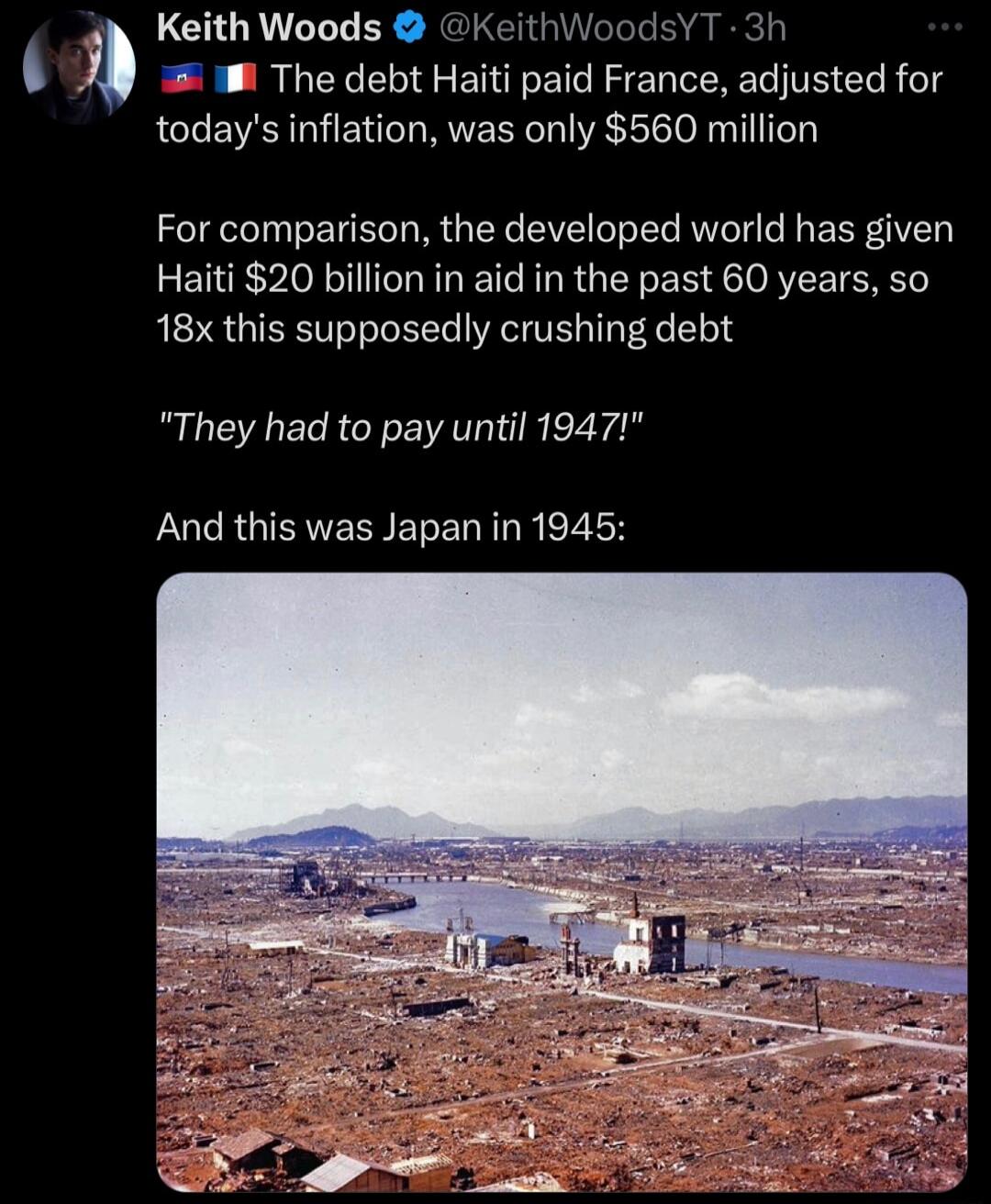 Keith Woods KeithWoodsYT 3h 8 The debt Haiti paid France adjusted for todays inflation was only 560 million For comparison the developed world has given Haiti 20 billion in aid in the past 60 years so 18x this supposedly crushing debt They had to pay until 1947 And this was Japan in 1945