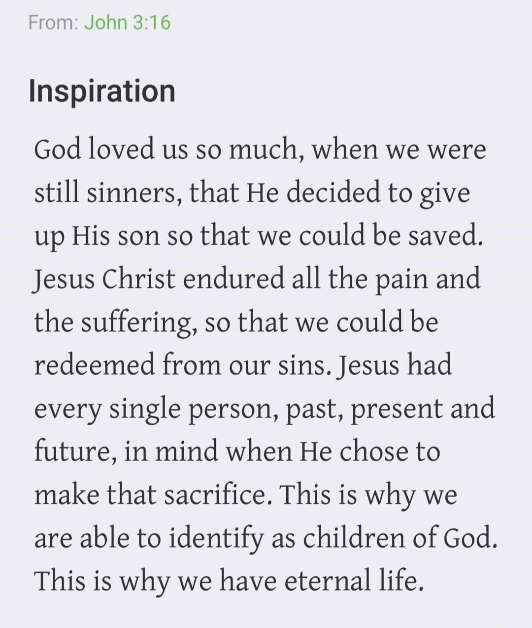 From: John 3:16 Inspiration God loved us so much, when we were still sinners, that He decided to give up His son so that we could be saved. Jesus Christ endured all the pain and the suffering, so that we could be redeemed from our sins. Jesus had every single person, past, present and future, in mind when He chose to make that sacrifice. This is wh