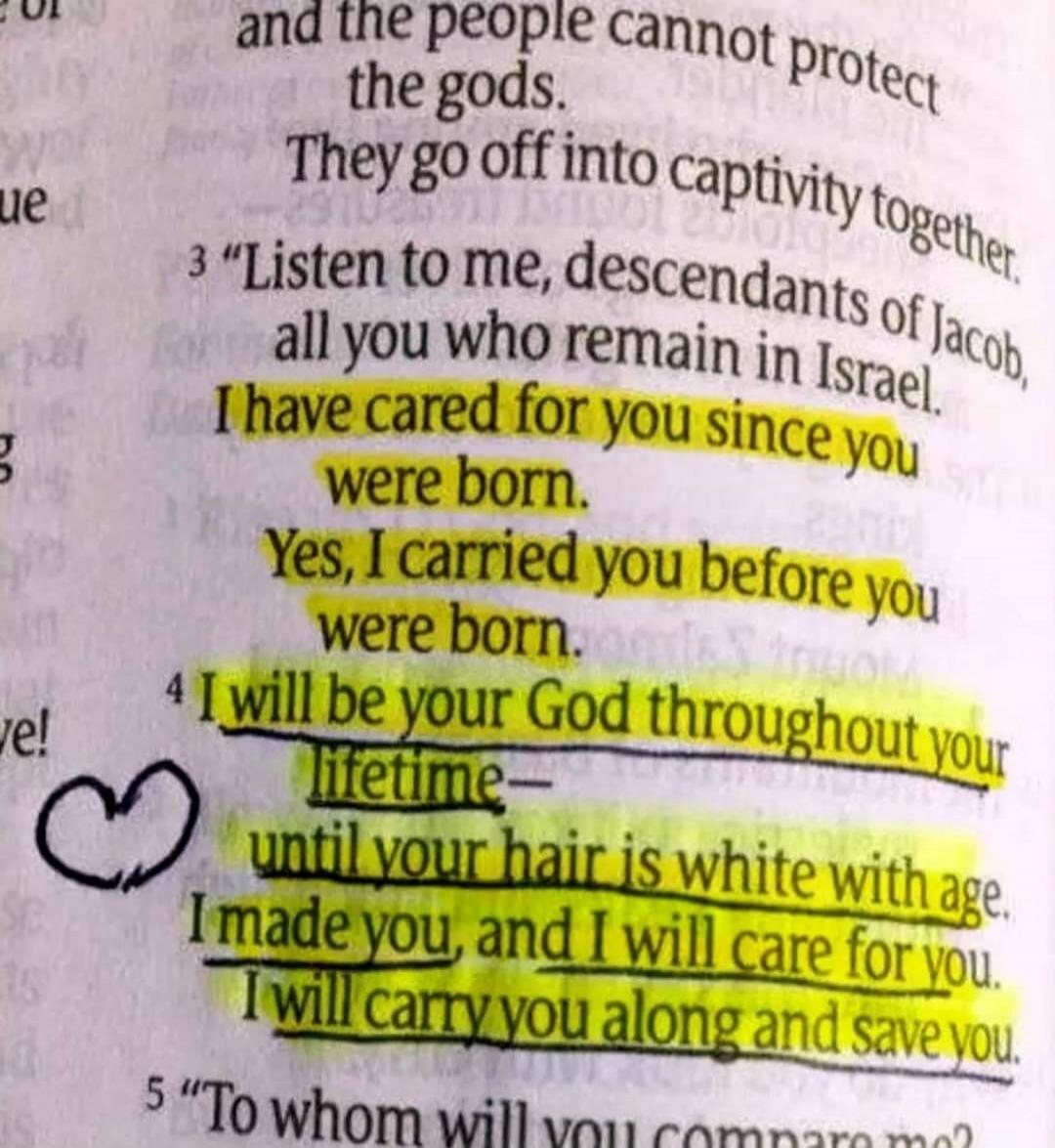 I have cared for you since you were born. Yes, I carried you before you were born. I will be your God throughout your lifetime— until your hair is white with age. I made you, and I will care for you. I will carry you along and save you.
