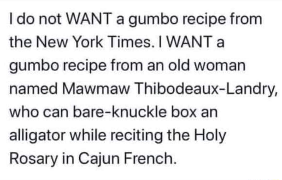 do not WANT a gumbo recipe from the New York Times WANT a gumbo recipe from an old woman named Mawmaw Thibodeaux Landry who can bare knuckle box an alligator while reciting the Holy Rosary in Cajun French