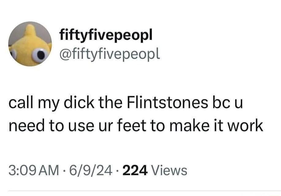 fiftyfivepeopl fiftyfivepeopl call my dick the Flintstones bc u need to use ur feet to make it work 309AM 6924 224 Views