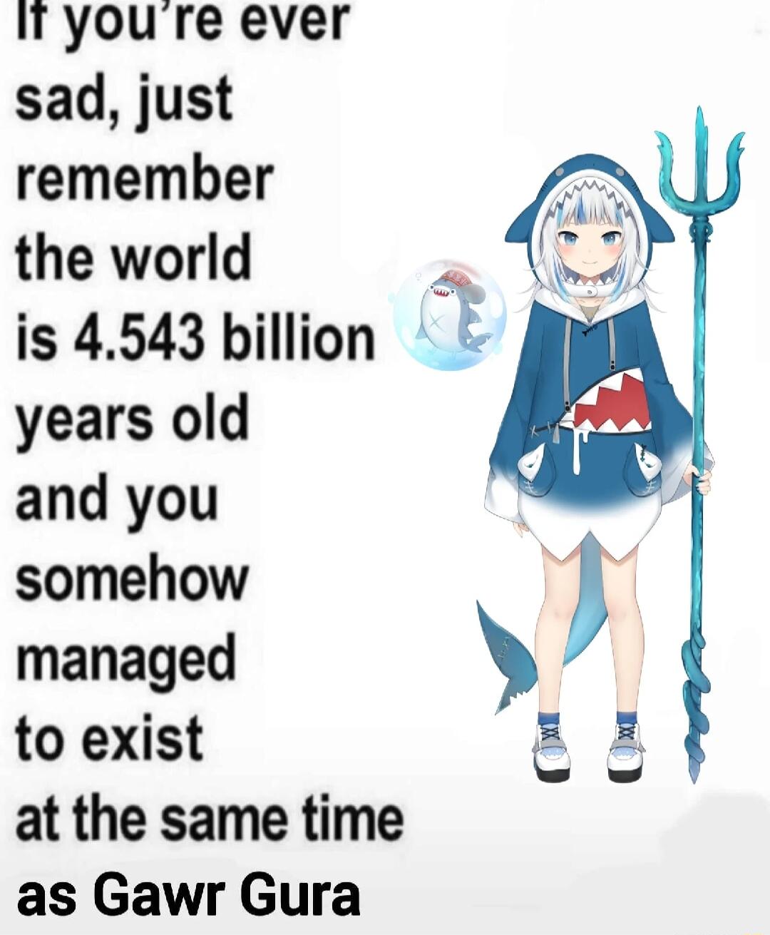 iryoure ever sad just remember the world is 4543 billion years old and you somehow managed to exist at the same time as Gawr Gura